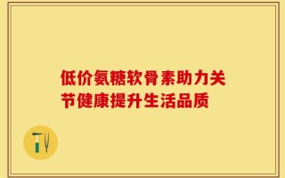 低价氨糖软骨素助力关节健康提升生活品质