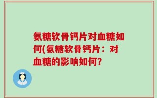氨糖软骨钙片对血糖如何(氨糖软骨钙片：对血糖的影响如何？