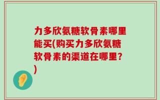 力多欣氨糖软骨素哪里能买(购买力多欣氨糖软骨素的渠道在哪里？)
