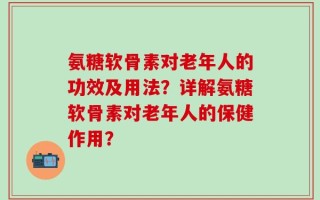 氨糖软骨素对老年人的功效及用法？详解氨糖软骨素对老年人的保健作用？