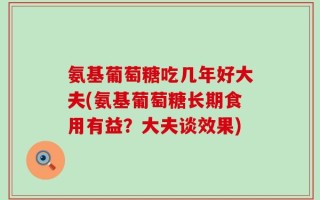 氨基葡萄糖吃几年好大夫(氨基葡萄糖长期食用有益？大夫谈效果)