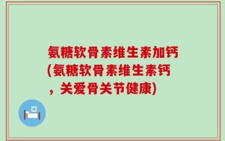 氨糖软骨素维生素加钙(氨糖软骨素维生素钙，关爱骨关节健康)