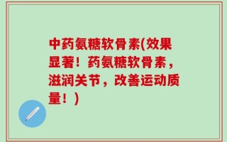 中药氨糖软骨素(效果显著！药氨糖软骨素，滋润关节，改善运动质量！)