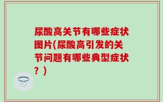 尿酸高关节有哪些症状图片(尿酸高引发的关节问题有哪些典型症状？)