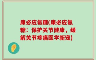 康必应氨糖(康必应氨糖：保护关节健康，缓解关节疼痛医学新宠)