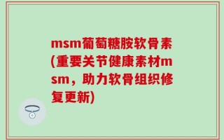 msm葡萄糖胺软骨素(重要关节健康素材msm，助力软骨组织修复更新)