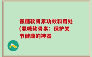 氨糖软骨素功效和用处(氨糖软骨素：保护关节健康的神器