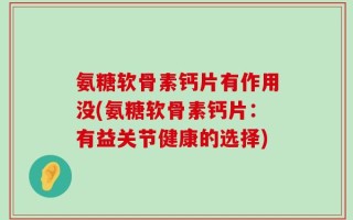 氨糖软骨素钙片有作用没(氨糖软骨素钙片：有益关节健康的选择)