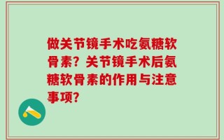 做关节镜手术吃氨糖软骨素？关节镜手术后氨糖软骨素的作用与注意事项？