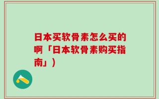 日本买软骨素怎么买的啊「日本软骨素购买指南」)