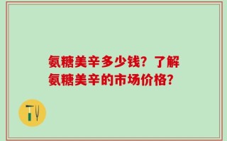 氨糖美辛多少钱？了解氨糖美辛的市场价格？