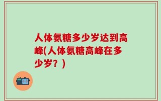 人体氨糖多少岁达到高峰(人体氨糖高峰在多少岁？)