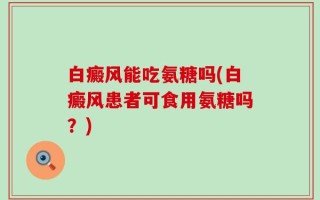 白癜风能吃氨糖吗(白癜风患者可食用氨糖吗？)