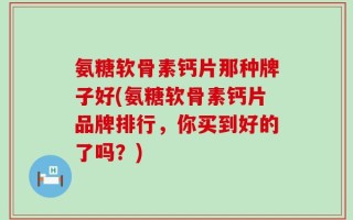 氨糖软骨素钙片那种牌子好(氨糖软骨素钙片品牌排行，你买到好的了吗？)