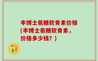 丰博士氨糖软骨素价格(丰博士氨糖软骨素，价格多少钱？)
