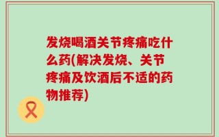 发烧喝酒关节疼痛吃什么药(解决发烧、关节疼痛及饮酒后不适的药物推荐)