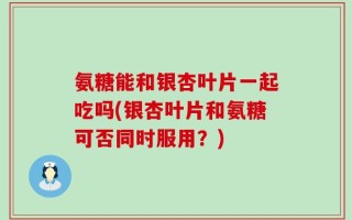 氨糖能和银杏叶片一起吃吗(银杏叶片和氨糖可否同时服用？)