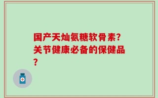 国产天灿氨糖软骨素？关节健康必备的保健品？