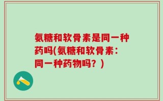 氨糖和软骨素是同一种药吗(氨糖和软骨素：同一种药物吗？)