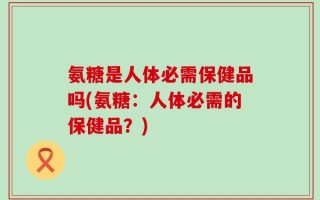 氨糖是人体必需保健品吗(氨糖：人体必需的保健品？)