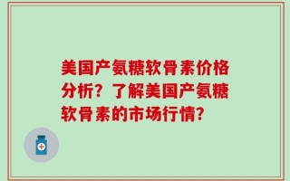 美国产氨糖软骨素价格分析？了解美国产氨糖软骨素的市场行情？