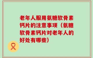 老年人服用氨糖软骨素钙片的注意事项（氨糖软骨素钙片对老年人的好处有哪些）