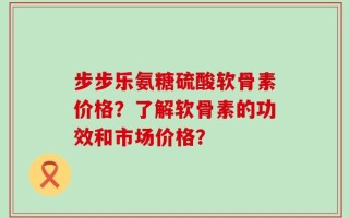 步步乐氨糖硫酸软骨素价格？了解软骨素的功效和市场价格？