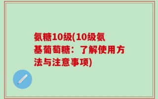 氨糖10级(10级氨基葡萄糖：了解使用方法与注意事项)
