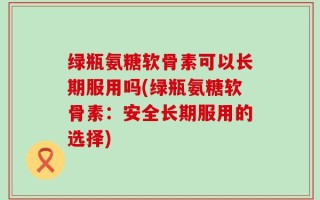 绿瓶氨糖软骨素可以长期服用吗(绿瓶氨糖软骨素：安全长期服用的选择)