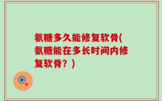 氨糖多久能修复软骨(氨糖能在多长时间内修复软骨？)
