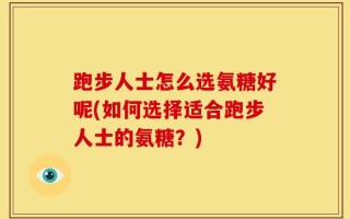 跑步人士怎么选氨糖好呢(如何选择适合跑步人士的氨糖？)
