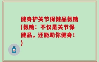健身护关节保健品氨糖(氨糖：不仅是关节保健品，还能助你健身！)