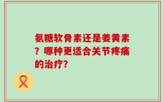 氨糖软骨素还是姜黄素？哪种更适合关节疼痛的治疗？
