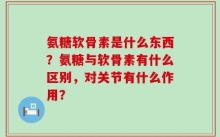 氨糖软骨素是什么东西？氨糖与软骨素有什么区别，对关节有什么作用？