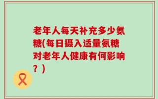 老年人每天补充多少氨糖(每日摄入适量氨糖对老年人健康有何影响？)