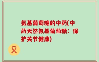 氨基葡萄糖的中药(中药天然氨基葡萄糖：保护关节健康)