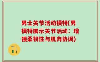男士关节活动模特(男模特展示关节活动：增强柔韧性与肌肉协调)