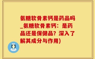 氨糖软骨素钙是药品吗_氨糖软骨素钙：是药品还是保健品？深入了解其成分与作用)