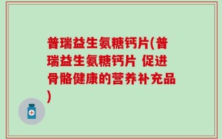 普瑞益生氨糖钙片(普瑞益生氨糖钙片 促进骨骼健康的营养补充品)