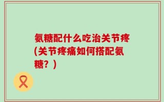 氨糖配什么吃治关节疼(关节疼痛如何搭配氨糖？)