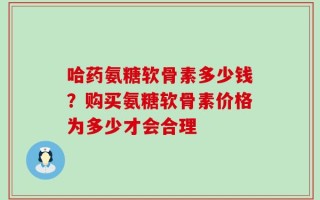 哈药氨糖软骨素多少钱？购买氨糖软骨素价格为多少才会合理
