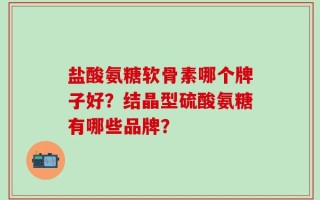 盐酸氨糖软骨素哪个牌子好？结晶型硫酸氨糖有哪些品牌？