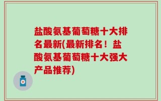 盐酸氨基葡萄糖十大排名最新(最新排名！盐酸氨基葡萄糖十大强大产品推荐)
