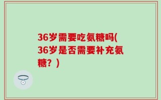 36岁需要吃氨糖吗(36岁是否需要补充氨糖？)