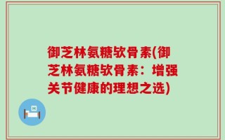 御芝林氨糖欤骨素(御芝林氨糖欤骨素：增强关节健康的理想之选)