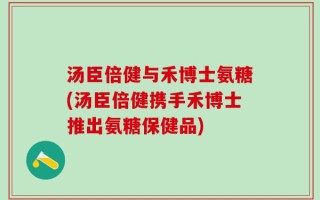 汤臣倍健与禾博士氨糖(汤臣倍健携手禾博士推出氨糖保健品)