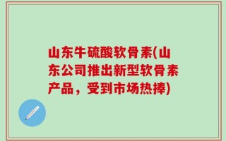 山东牛硫酸软骨素(山东公司推出新型软骨素产品，受到市场热捧)