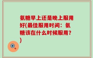 氨糖早上还是晚上服用好(最佳服用时间：氨糖该在什么时候服用？)