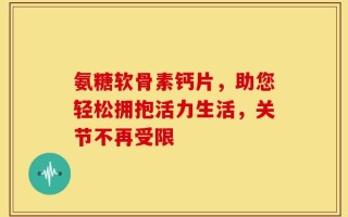 氨糖软骨素钙片，助您轻松拥抱活力生活，关节不再受限