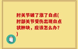 肘关节破了涨了白点(肘部关节受伤出现白点状肿块，应该怎么办？)